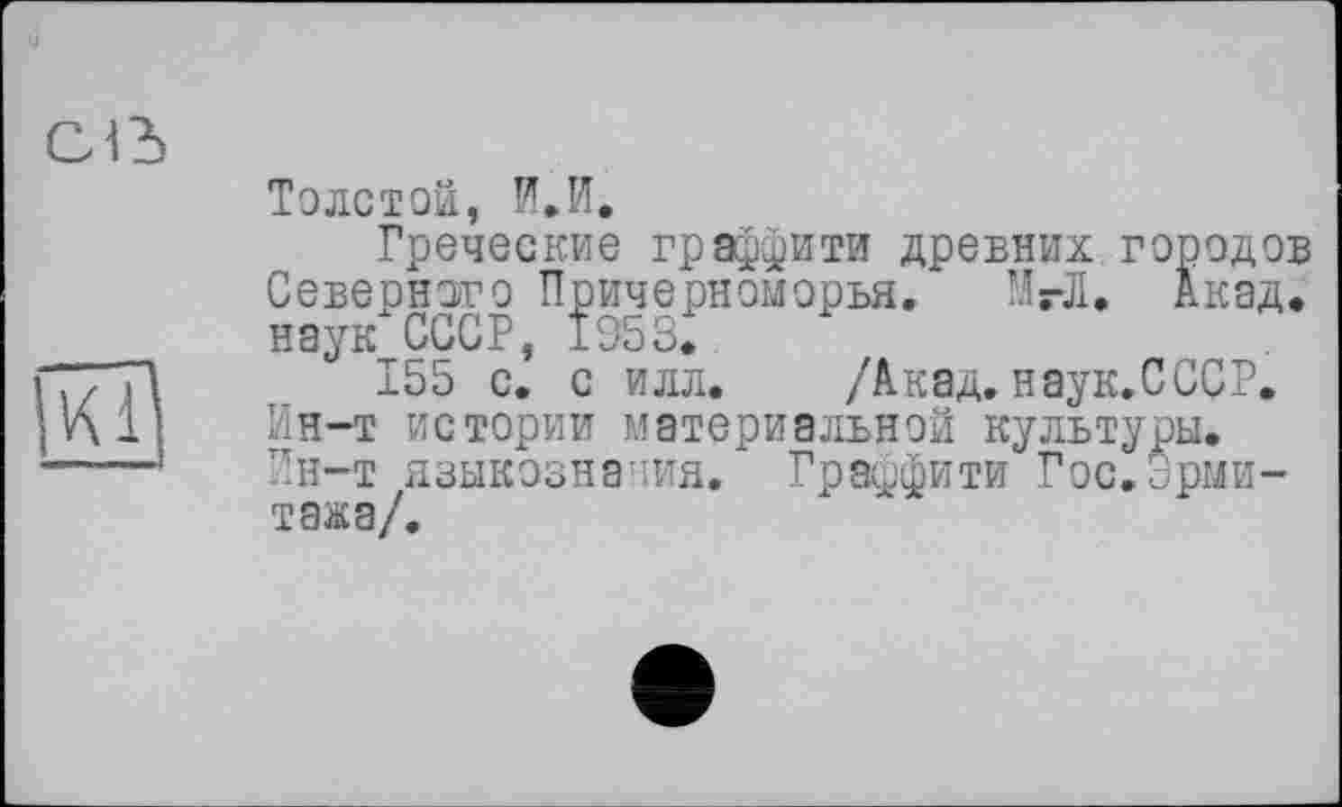 ﻿Толстой, И. И.
Греческие граффити древних городов Северного Причерноморья, МгЛ. Акад, наук СССР, 1953.
155 с. с илл. /Акад. наук.СССР. Ин-т истории материальной культуры. Ин-т языкознания. Граффити Гос.Эрмитажа/.